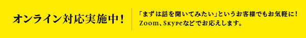 オンライン対応実施中！ 「まずは話を聞いてみたい」というお客様でもお気軽に！Zoom、Skypeなどでお応えします。